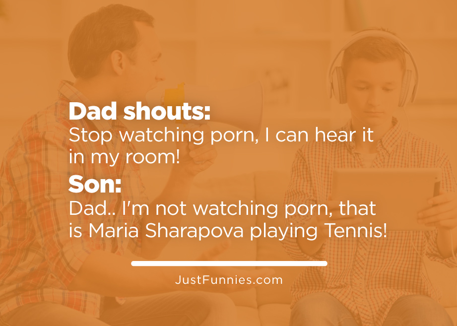 Dad shouts Stop watching porn, I can hear it in my room! Son Dad.. I'm not watching porn, that is Maria Sharapova playing Tennis!